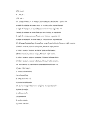 c) há, há, a, à
d) a, hão, a, à
e) há, a, a, a
656. Dê o plural de: o pé-de-moleque; a couve-flor; o curto-circuito; o guarda-civil.
a) os pés-de-moleque; as couves-flores; os curtos-circuitos; os guardas-civis
b) os pés-de-moleques; as couves-flor; os curtos-circuitos; os guardas-civis
c) os pés-de-moleque; as couve-flores; os curto-circuitos; os guarda-civis
d) os pés-de-moleque; as couve-flor; os curto-circuitos; os guardas-civil
e) os pés-de-moleques; as couve-flores; os curtos-circuito; os guarda-civis
657. Dê o significado da frase: Embora fosse um professor incipiente, falava um inglês estreme.
a) Embora fosse um professor principiante, falava um inglês genuíno.
b) Embora fosse um professor ignorante, falava um inglês puro.
c) Embora fosse um professor relapso, falava um inglês fluente.
d) Embora fosse um professor provisório, falava um inglês excelente.
e) Embora fosse um professor substituto, falava um inglês de nativo.
658. Marque a opção que contenha somente termos de origem tupi.
a) buquê-índio-taquara
b) arara-quiabo-micróbio
c) arar-futebol-fubá
d) xampu-macumba-saci
e) mandioca-cipó-peroba
659. Qual o único plural de nomes compostos abaixo está errado?
a) chefes-de-seções.
b) redatores-chefes
c) quebra-nozes.
d) escolas-modelo.
e) guardas-noturnos.
 