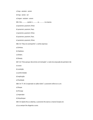 c) haja - existem - serem
d) haja - existe - ser
e) hajam - existem - serem
665. Eles ............ ajudar e ........... as ............ no arquivo.
a) quiseram, puseram, fichas
b) quiseram, puzeram, fixas.
c) quiseram, puzeram, fichas
d) quizeram, puseram, fixas.
e) quizeram, puseram, fichas
666. Em "Deus te acompanhe", o verbo expressa:
a) Certeza.
b) Hipótese.
c) Ordem.
d) Desejo.
667. Em "Orai porque não entreis em tentação", o valor da conjunção do período é de:
a) causa
b) condição
c) conformidade
d) explicação
e) finalidade
668. Em "V. M. é esperado no salão nobre", o pronome refere-se a um:
a) Duque
b) Príncipe
c) Imperador
d) Arquiduque
669. Em Ajeito-lhe as cobertas, o pronome lhe exerce a mesma função em:
a) Luz sempre lhe afugenta o sono
 