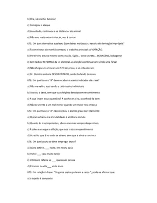 b) Ora, vá plantar batatas!
c) Começou o ataque
d) Assustado, continuou a se distanciar do animal
e) Não vou mais me entristecer, vou é cantar
675. Em que alternativa a palavra (com letras maiúsculas) resulta de derivação imprópria?
a) Às sete horas da manhã começou o trabalho principal: A VOTAÇÃO.
b) Pereirinha estava mesmo com a razão. Sigilo... Voto secreto... BOBAGENS, bobagens!
c) Sem radical REFORMA da lei eleitoral, as eleições continuariam sendo uma farsa!
d) Não chegaram a trocar um ISTO de prosa, e se entenderam.
e) Dr. Osmírio andaria DESORIENTADO, senão bufando de raiva.
676. Em que frase o "A" deve receber o acento indicador da crase?
a) Não me refiro aqui senão a catástrofes individuais
b) Assistiu a cena, sem que suas feições denotassem ressentimento
c) A que levam essas questões? A conhecer a ira, a conhecê-la bem
d) Não se atente a um mal menor quando um maior nos ameaça
677. Em que frase o "A" não recebeu o acento grave corretamente:
a) O poeta chama ira à brutalidade, à violência da luta
b) Quanto às iras impotentes, são as mesmas sempre desprezíveis
c) À cólera se segue a aflição, que nos traz o arrependimento
d) Acredito que à ira nada se atreve, sem que a alma o consinta
678. Em que lacuna se deve empregar crase?
a) Joana esteve, ___ noite, em minha casa
b) Voltei ___ casa muito tarde
c) O tribuno referia-se ___ quaisquer pessoa
d) Estamos na vila ___ vinte anos
679. Em relação à frase: "Os gatos pretos pularam a cerca.", pode-se afirmar que:
a) o sujeito é composto
 