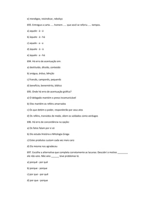e) mendigos; reivindicar, reboliço
693. Entregue a carta ..... homem ..... que você se referiu ..... tempos.
a) aquele - à - á
b) àquele - à - há
c) aquele - a - a
d) àquele - à - à
e) àquele - a - há
694. Há erro de acentuação em:
a) destituído, diluído, conteúdo
b) anágua, árduo, bênção
c) francês, camponês, pequenêz
d) benefício, benemérito, bíblico
695. Onde há erro de acentuação gráfica?
a) O delegado mantém o preso incomunicável
b) Eles mantêm os reféns amarrados
c) Os que detém o poder, responderão por seus atos
d) Os reféns, transidos de medo, vêem os soldados como verdugos
696. Há erro de concordância na opção:
a) Os fatos falam por si só
b) Ele estuda História e Mitologia Grega
c) Estes produtos custam cada vez mais caro
d) Ela mesma nos agradeceu
697. Escolha a alternativa que completa corretamente as lacunas: Descobri o motivo ________
ele não veio. Não veio ______ teve problemas lá.
a) porquê - por quê
b) porque - porque
c) por que - por quê
d) por que - porque
 