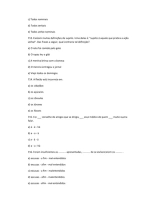 c) Todos nominais
d) Todos verbais
e) Todos verbo-nominais
713. Existem muitas definições de sujeito. Uma delas é: "sujeito é aquele que pratica a ação
verbal". Das frases a seguir, qual contraria tal definição?
a) O rato foi comido pelo gato
b) O rapaz leu o gibi
c) A menina brinca com a boneca
d) O menino entregou o jornal
e) Viajo todos os domingos
714. A flexão está incorreta em:
a) os cidadãos
b) os açúcares
c) os cônsules
d) os tóraxes
e) os fósseis
715. Foi ___ conselho de amigos que se dirigiu ___ esse médico de quem ___ muito ouvira
falar.
a) à - à - há
b) a - a - à
c) a - à - à
d) a - a - há
716. Foram insuficientes as ........... apresentadas, ........... de se esclarecerem os .......... .
a) escusas - a fim - mal-entendidos
b) excusas - afim - mal-entendidos
c) excusas - a fim - malentendidos
d) excusas - afim - malentendidos
e) escusas - afim - mal-entendidos
 