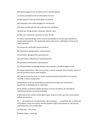 (E) O político paga caro por seu divórcio com a vontade popular.
51. A frase construída de forma inteiramente correta é:
(A) Não apreciei o filme que tantos dizem ter gostado.
(B) A exposição a que resolvi prestigiar era um desastre.
(C) A peça cuja execução ele mais se esmerou foi a de Mozart.
(D) Ainda que comigo venham a discordar, editarei o livro.
(E) Não é um romance por cujo estilo me sinta atraído.
52. Parece-nos plausível que venha a ocorrer exacerbação dos ânimos, pois a decisão foi
tomada arbitrariamente. Têm significação oposta à dos termos sublinhados na frase acima,
respectivamente:
(A) inverossímil, pacificação, pressurosamente.
(B) inadmissível, apaziguamento, criteriosamente.
(C) inaceitável, apaziguamento, gratuitamente.
(D) inadmissível, arrefecimento, injustificadamente.
(E) reprovável, tensionamento, sensatamente.
53. A impropriedade no emprego do léxico torna absurdo o sentido da seguinte frase:
(A) Sempre subserviente, o Raul nunca se furta a cumprir quaisquer determinações, mesmo as
que não provenham de seu chefe imediato.
(B) O esmaecimento das cores, no outono, imprime excessiva melancolia em seu espírito,
tornando-o infenso às depressões.
(C) Aproveitam-se de sua versatilidade para atribuir-lhe funções que normalmente
requereriam as qualidades de um especialista.
(D) Os políticos carismáticos podem descuidar um pouco da retórica, tal o prestígio já
capitalizado pela força da sua personalidade.
(E) Não vejo em seu relatório senão alguns lapsos de pouca monta, que você mesmo poderá
retificar com presteza.
54. ...... ela aparente ser uma pessoa dócil, não a provoque, ...... a ovelhinha não se transforme
numa tigresa. A frase acima ganha sentido completo e lógico preenchendo-se suas lacunas,
respectivamente, com as expressões:
(A) Desde que - a fim de que
(B) Muito embora - desde que
 