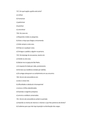 717. Em qual opção a grafia está certa?
a) civilisar
b) humanisar
c) padronisar
d) paralisar
e) concretisar
718. Há crase em:
a) Responda a todas as perguntas.
b) Avise a moça que chegou a encomenda
c) Volte sempre a esta casa.
d) Dirija-se a qualquer caixa.
e) Entregue o pedido a alguém na portaria.
719. Há emprego da voz passiva, exceto em:
a) Vende-se uma casa.
b) Batizei-me na igreja de São Pedro.
c) A resposta foi dada por João, prontamente.
d) Ele teve sua residência visitada por ladrões.
e) Os amigos abraçaram-se cordialmente em seu encontro
720. Há erro de concordância em:
a) atos e coisas más
b) dificuldades e obstáculo intransponível
c) cercas e trilhos abandonados
d) fazendas e engenho prósperas
e) serraria e estábulo conservados
721. Há erro de concordância verbal no período:
a) Haverão os mortos de retornar e retomar o que lhes pertencia de direito?
b) Cuidemos para que não haja injustiçãs na distribuição dos cargos.
 
