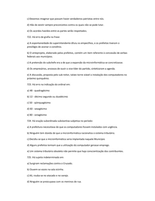 c) Devemos imaginar que possam haver verdadeiros patriotas entre nós.
d) Hão de existir sempre preconceitos contra os quais não se pode lutar.
e) Os acordos havidos entre as partes serão respeitados.
722. Há erro de grafia na frase:
a) A espontaneidade do superintendente diluiu os empecilhos, e os prefeitos tiveram o
previlégio de assinar o convênio.
b) O anteprojeto, elaborado pelos prefeitos, contém um item referente à concessão de verbas
federais aos municípios.
c) A pretensão do subchefe era a de que a expansão da microinformática se concretizasse.
d) Os empresários, ansiosos de ouvir o vice-líder do partido, sintetizaram a agenda.
e) A discussão, proposta pelo sub-reitor, talvez torne viável a instalação dos computadores no
próximo quinquênio.
723. Há erro na indicação do ordinal em:
a) 48 - quadragésimo
b) 12 - décimo segundo ou duodécimo
c) 50 - qüinquagésimo
d) 60 - sexagésimo
e) 80 - octagésimo
724. Há oração subordinada substantiva subjetiva no período:
a) A prefeitura necessitava de que os computadores fossem instalados com urgência.
b) Ninguém tem dúvida de que a microinformática racionaliza o sistema tributário.
c) Decidiu-se que a microinformática seria implantada naquele Município
d) Alguns prefeitos temiam que a utilização do computador gerasse emprego.
e) Um sistema tributário obsoleto não permite que haja conscientização dos contribuintes.
725. Há sujeito indeterminado em:
a) Surgiram reclamações contra o Cruzado.
b) Ouvem-se vozes na sala vizinha.
c) Ali, rouba-se no atacado e no varejo.
d) Ninguém se preocupava com os meninos de rua.
 