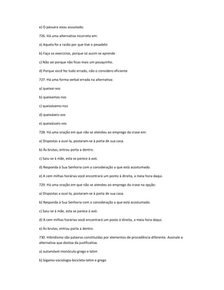 e) O pássaro voou assustado.
726. Há uma alternativa incorreta em:
a) Aquela foi a razão por que tive o pesadelo
b) Faça os exercícios, porque só assim se aprende
c) Não sei porque não ficas mais um pouquinho.
d) Porque você fez tudo errado, não o considero eficiente
727. Há uma forma verbal errada na alternativa:
a) queixai-vos
b) queixamos-nos
c) queixávamo-nos
d) queixáveis-vos
e) queixásseis-vos
728. Há uma oração em que não se atendeu ao emprego da crase em:
a) Dispostas a ouví-la, postaram-se à porta de sua casa.
b) Às brutas, entrou porta a dentro.
c) Saiu-se à mãe, esta se parece à avó.
d) Responda à Sua Senhoria com a consideração a que está acostumado.
e) A cem milhas horárias você encontrará um ponto à direita, a meia hora daqui.
729. Há uma oração em que não se atendeu ao emprego da crase na opção:
a) Dispostas a ouví-la, postaram-se à porta de sua casa.
b) Responda à Sua Senhoria com a consideração a que está acostumado.
c) Saiu-se à mãe, esta se parece à avó.
d) A cem milhas horárias você encontrará um posto à direita, a meia hora daqui.
e) Às brutas, entrou porta a dentro.
730. Hibridismo são palavras constituídas por elementos de procedência diferente. Assinale a
alternativa que destoa da justificativa.
a) automóvel-monóculo-grego e latim
b) bígamo-sociologia-bicicleta-latim e grego
 