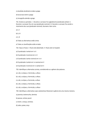 c) alcalóide-alcoômetro-árabe e grego
d) burocracia-latim e grego
e) zincografia-alemão e grego
731. Analise os períodos: I. Durante o carnaval, fico agitadíssimo (predicado verbal). II.
Durante o carnaval, fico em casa (predicado nominal). III. Durante o carnaval, fico vendo o
movimento das ruas (predicado nominal). Assinale o item certo.
a) I, II
b) II, III
c) I, III
d) Todas as alternativas estão certas
e) Todas as classificações estão erradas
732. Veja as frases: I. Paulo está adoentado. II. Paulo está no hospital.
a) O predicado é verbal em I e II
b) O predicado é nominal em I e II
c) O predicado é verbo-nominal em I e II
d) O predicado é verbal em I e nominal em II
e) O predicado é nominal em I e verbal em II
733. Identifique a alternativa correta, considerando-se o gênero das palavras.
a) o dó, o eclipse, o formicida, a alface.
b) o dó, a eclipse, a formicida, a alface.
c) a dó, o eclipse, a formicida, a alface
d) a dó, a eclipse, o formicida, o alface.
e) o dó, o eclipse, a formicida, o alface
734. Identifique a alternativa cujos substantivos flexionam o gênero de uma mesma maneira.
a) pianista; testemunha; dentista
b) pessoa; artista; jacaré
c) mártir; criança; cientista
d) cobra; peixe; onça
 