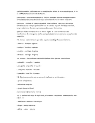 b) Preliminarmente, como o Recurso foi interposto nos termos do inciso II do artigo 88, da Lei
no XXXXXX, tomo conhecimento do Recurso.
c) No mérito, o Recorrente empenhou-se nas suas razões em defender a singularidade dos
serviços de apoio às obras de conservação especial e melhoria do sistema rodoviário.
d) Contudo, a Unidade de Engenharia da NBA, reiteradamente, como outra vez ratifica,
considerou que os serviços ajustados não são de natureza singular, além do que existem,
comprovadamente, diversas empresas aptas à execução dos mesmos.
e) De igual modo, manifestaram-se os demais Órgãos da Casa, salientando que o
inconformismo do embargante, não foi acompanhado de nenhum elemento novo a favor de
sua petição.
740. Assinale a alternativa em que todas as palavras estão grafadas corretamente.
a. torácico - privilégio - lagartixa
b. toráxico - privilégio - lagartixa
c. torácico - previlégio - largatixa
d. toráxico - previlégio - largatixa
741. Assinale a alternativa em que todas as palavras estão grafadas corretamente.
a. cabeçário - empecilho - irrequieto
b. cabeçalho - empecilho - irrequieto
c. cabeçalho - impecilho - irriquieto
d. cabeçário - impecilho - irriquieto
742. O sentido do prefixo está corretamente explicado no parênteses em:
a. prever (antigüidade)
b. adnominal (longe de)
c. pospor (posterioridade)
d. circunscrever (movimento interno)
743. Os prefixos indicativos de duplicidade, afastamento e movimento em torno estão, nessa
ordem, em:
a. ambidestro ʹ deslocar ʹ circunvagar
b. bisavô ʹ abuso ʹ percorrer
c. biênio ʹ propor ʹ retornar
 