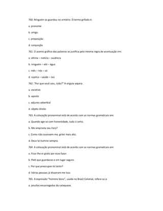 760. Ninguém os guardou no armário. O termo grifado é:
a. pronome
b. artigo
c. preposição
d. conjunção
761. O acento gráfico das palavras se justifica pela mesma regra de acentuação em:
a. última ʹ notícia ʹ ausência
b. ninguém ʹ até ʹ água
c. mês ʹ nós ʹ só
d. súplica ʹ saúde ʹ Jaú
762. ͞Por que você saiu, João?͟ A vírgula separa:
a. vocativo
b. aposto
c. adjunto adverbial
d. objeto direto
763. A colocação pronominal está de acordo com as normas gramaticais em:
a. Quando age-se com honestidade, tudo á certo.
b. Me empresta seu livro?
c. Como não ouvissem-me, gritei mais alto.
d. Deus te ilumine sempre.
764. A colocação pronominal está de acordo com as normas gramaticais em:
a. Ficar-lhe-ei grato por esse favor.
b. Pedi que guardasse-o em lugar seguro.
c. Por que preocupas-te tanto?
d. Várias pessoas já disseram-me isso.
765. A expressão ͞homens bons͟, usada no Brasil Colonial, refere-se a:
a. jesuítas encarregados da catequese.
 