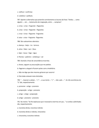 c. ratificar = confirmar.
d. catafalco = patíbulo.
787. Aponte a alternativa que preenche corretamente as lacunas da frase: "Andou .... como
alguém .... em .... testemunho de resignação, entre .... campinas".
a. à-toa ʹ a toa ʹ fragrante ʹ flagrantes
b. a toa ʹ à-toa ʹ flagrante ʹ flagrantes
c. à toa ʹ à-toa ʹ flagrante - fragrantes
d. atoa ʹ a toa ʹ fragrante - flagrantes
788. São substantivos abstratos:
a. doença ʹ beijo ʹ ira ʹ ternura
b. alma ʹ fada ʹ saci ʹ Deus
c. lápis ʹ lousa ʹ fogo ʹ água
d. florista ʹ pedreiro ʹ antebraço ʹ sol
789. Assinale a frase de concordância incorreta.
a. Anexo, seguem as procurações que me pediste.
b. Pagaram o aluguel e ficaram quites com a imobiliária.
c. Não me diga que eles mesmos gritaram por socorro!
d. Elas todas estavam meio distraídas.
790. " ... levaram a adotar ..." / " ... a sua morte ..." / " ... não a pôs ..." - As três ocorrências do
"a" são, respectivamente:
a. pronome ʹ artigo ʹ pronome
b. preposição ʹ artigo ʹ pronome
c. artigo ʹ artigo ʹ preposição
d. artigo ʹ pronome ʹ pronome
791. No trecho: "Se lhe explicasse que é necessário vivermos em paz..." os verbos sublinhados
são, respectivamente:
a. transitivo direto, transitivo indireto
b. transitivo direto e indireto, intransitivo
c. intransitivo, transitivo indireto
 
