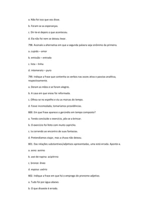a. Não foi isso que vos disse.
b. Foram-se as esperanças.
c. Dir-te-ei depois o que aconteceu.
d. Ela não foi nem se deixou levar.
798. Assinale a alternativa em que a segunda palavra seja sinônimo da primeira.
a. cupido ʹ amor
b. emissão ʹ entrada
c. lista ʹ linha
d. intemerato ʹ puro
799. Indique a frase que contenha os verbos nas vozes ativa e passiva analítica,
respectivamente.
a. Deram as mãos e se foram alegres.
b. A casa em que vivias foi reformada.
c. Olhou-se no espelho e viu as marcas do tempo.
d. Fosse incomodada, tomaríamos providências.
800. Em que frase aparece o gerúndio em tempo composto?
a. Tendo concluído o exercício, pôs-se a brincar.
b. O exercício foi feito com muito capricho.
c. Ia correndo ao encontro de suas fantasias.
d. Pretendíamos viajar, mas a chuva não deixou.
801. Das relações substantivos/adjetivos apresentadas, uma está errada. Aponte-a.
a. asno: asnino
b. ave-de-rapina: acipitrino
c. bronze: êneo
d. esposa: uxório
802. Indique a frase em que há o emprego de pronome adjetivo.
a. Tudo foi por água abaixo.
b. O que disseste é errado.
 
