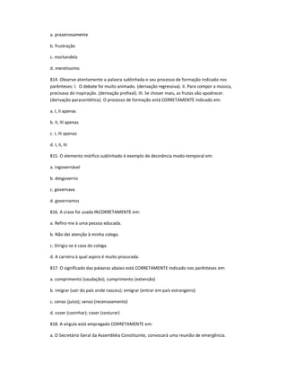 a. prazeirosamente
b. frustração
c. mortandela
d. meretíssimo
814. Observe atentamente a palavra sublinhada e seu processo de formação indicado nos
parênteses: I. O debate foi muito animado. (derivação regressiva). II. Para compor a música,
precisava de inspiração. (derivação prefixal). III. Se chover mais, as frutas vão apodrecer.
(derivação parassintética). O processo de formação está CORRETAMENTE indicado em:
a. I, II apenas
b. II, III apenas
c. I, III apenas
d. I, II, III
815. O elemento mórfico sublinhado é exemplo de desinência modo-temporal em:
a. ingovernável
b. desgoverno
c. governava
d. governamos
816. A crase foi usada INCORRETAMENTE em:
a. Refiro-me à uma pessoa educada.
b. Não dei atenção à minha colega.
c. Dirigiu-se à casa do colega.
d. A carreira à qual aspiro é muito procurada.
817. O significado das palavras abaixo está CORRETAMENTE indicado nos parênteses em:
a. comprimento (saudação); cumprimento (extensão)
b. imigrar (sair do país onde nasceu); emigrar (entrar em país estrangeiro)
c. censo (juízo); senso (recenseamento)
d. cozer (cozinhar); coser (costurar)
818. A vírgula está empregada CORRETAMENTE em:
a. O Secretário Geral da Assembléia Constituinte, convocará uma reunião de emergência.
 