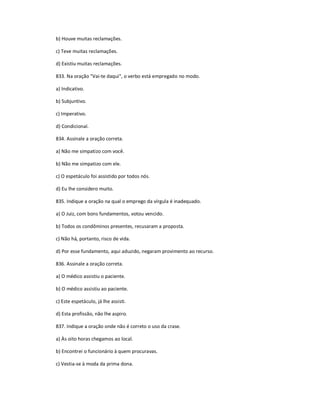 b) Houve muitas reclamações.
c) Teve muitas reclamações.
d) Existiu muitas reclamações.
833. Na oração "Vai-te daqui", o verbo está empregado no modo.
a) Indicativo.
b) Subjuntivo.
c) Imperativo.
d) Condicional.
834. Assinale a oração correta.
a) Não me simpatizo com você.
b) Não me simpatizo com ele.
c) O espetáculo foi assistido por todos nós.
d) Eu lhe considero muito.
835. Indique a oração na qual o emprego da vírgula é inadequado.
a) O Juiz, com bons fundamentos, votou vencido.
b) Todos os condôminos presentes, recusaram a proposta.
c) Não há, portanto, risco de vida.
d) Por esse fundamento, aqui aduzido, negaram provimento ao recurso.
836. Assinale a oração correta.
a) O médico assistiu o paciente.
b) O médico assistiu ao paciente.
c) Este espetáculo, já lhe assisti.
d) Esta profissão, não lhe aspiro.
837. Indique a oração onde não é correto o uso da crase.
a) Às oito horas chegamos ao local.
b) Encontrei o funcionário à quem procuravas.
c) Vestia-se à moda da prima dona.
 