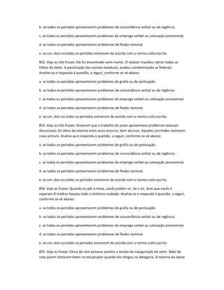 b. se todos os períodos apresentarem problemas de concordância verbal ou de regência.
c. se todos os períodos apresentarem problemas de emprego verbal ou colocação pronominal.
d. se todos os períodos apresentarem problemas de flexão nominal.
e. se um, dois ou todos os períodos estiverem de acordo com a norma culta escrita.
852. Veja as três frases: Ele foi encontrado semi-morto. O redator mandou retirar todos os
hífens do texto. A paralização das escolas estaduais, acabou contaminando as federais.
Analise-as e responda à questão, a seguir, conforme se vê abaixo:
a. se todos os períodos apresentarem problemas de grafia ou de pontuação.
b. se todos os períodos apresentarem problemas de concordância verbal ou de regência.
c. se todos os períodos apresentarem problemas de emprego verbal ou colocação pronominal.
d. se todos os períodos apresentarem problemas de flexão nominal.
e. se um, dois ou todos os períodos estiverem de acordo com a norma culta escrita.
853. Veja as três frases: Disseram que o trabalho do autor apresentava problemas textuais-
discursivos. Os olhos da menina eram azuis-escuros, bem escuros. Aqueles corrimães merecem
nova pintura. Analise-as e responda à questão, a seguir, conforme se vê abaixo:
a. se todos os períodos apresentarem problemas de grafia ou de pontuação.
b. se todos os períodos apresentarem problemas de concordância verbal ou de regência.
c. se todos os períodos apresentarem problemas de emprego verbal ou colocação pronominal.
d. se todos os períodos apresentarem problemas de flexão nominal.
e. se um, dois ou todos os períodos estiverem de acordo com a norma culta escrita.
854. Veja as frases: Quando eu pôr a mesa, vocês podem vir. Se o vir, direi que vocês o
esperam.O médico heaveu todo o dinheiro roubado. Analise-as e responda à questão, a seguir,
conforme se vê abaixo:
a. se todos os períodos apresentarem problemas de grafia ou de pontuação.
b. se todos os períodos apresentarem problemas de concordância verbal ou de regência.
c. se todos os períodos apresentarem problemas de emprego verbal ou colocação pronominal.
d. se todos os períodos apresentarem problemas de flexão nominal.
e. se um, dois ou todos os períodos estiverem de acordo com a norma culta escrita.
855. Veja as frases: Cerca de cem pessoas assistiu a sessão de inauguração do setor. Mais de
uma jovem tentaram bater no estuprador quando ele chegou na delegacia. A maioria da classe
 