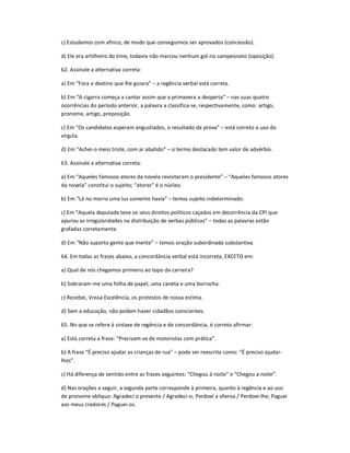 c) Estudamos com afinco, de modo que conseguimos ser aprovados (concessão).
d) Ele era artilheiro do time, todavia não marcou nenhum gol no campeonato (oposição).
62. Assinale a alternativa correta:
a) Em ͞Fora o destino que lhe guiara͟ ʹ a regência verbal está correta.
b) Em ͞A cigarra começa a cantar assim que a primavera a desperta͟ ʹ nas suas quatro
ocorrências do período anterior, a palavra a classifica-se, respectivamente, como: artigo,
pronome, artigo, preposição.
c) Em ͞Os candidatos esperam angustiados, o resultado da prova͟ ʹ está correto o uso da
vírgula.
d) Em ͞Achei-o meio triste, com ar abatido͟ ʹ o termo destacado tem valor de advérbio.
63. Assinale a alternativa correta:
a) Em ͞Aqueles famosos atores da novela revisitaram o presidente͟ ʹ ͞Aqueles famosos atores
da novela͟ constitui o sujeito; ͞atores͟ é o núcleo.
b) Em ͞Lá no morro uma luz somente havia͟ ʹ temos sujeito indeterminado.
c) Em ͞Aquela deputada teve os seus direitos políticos caçados em decorrência da CPI que
apurou as irregularidades na distribuição de verbas públicas͟ ʹ todas as palavras estão
grafadas corretamente.
d) Em ͞Não suporto gente que mente͟ ʹ temos oração subordinada substantiva.
64. Em todas as frases abaixo, a concordância verbal está incorreta, EXCETO em:
a) Qual de nós chegamos primeiro ao topo da carreira?
b) Sobraram-me uma folha de papel, uma caneta e uma borracha.
c) Recebei, Vossa Excelência, os protestos de nossa estima.
d) Sem a educação, não podem haver cidadãos conscientes.
65. No que se refere à sintaxe de regência e de concordância, é correto afirmar:
a) Está correta a frase: ͞Precisam-se de motoristas com prática͟.
b) A frase ͞É preciso ajudar as crianças de rua͟ ʹ pode ser reescrita como: ͞É preciso ajudar-
lhes͟.
c) Há diferença de sentido entre as frases seguintes: ͞Chegou à noite͟ e ͞Chegou a noite͟.
d) Nas orações a seguir, a segunda parte corresponde à primeira, quanto à regência e ao uso
de pronome oblíquo: Agradeci o presente / Agradeci-o; Perdoei a ofensa / Perdoei-lhe; Paguei
aos meus credores / Paguei-os.
 
