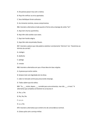 A. Ele parecia passar mau com a notícia.
B. Peço-lhe retificar os erros apontados.
C. Seus desfalques foram vultuosos.
D. Ao iminente cientista, nossos comprimentos.
866. Assinale a alternativa errada quanto à forma e/ou emprego do verbo ͞ter͟.
A. Aqui tem churros quentinhos.
B. Aqui têm sido ouvidas suas vozes.
C. Aqui tem havido alegria.
D. Aqui têm sido encontrados fósseis.
867. Assinale a palavra que não poderia substituir corretamente ͞término͟ em: ͞Assistimos ao
término da corrida͟.
A. malogro
B. desfecho
C. epílogo
D. remate
868. Assinale a alternativa em que a frase deve ter duas vírgulas.
A. A pessoa que sonha realiza.
B. Sempre lutei com dignidade ele me disse.
C. João no mercado continuava procurando emprego.
D. Todos sabem que ela voltou.
869. ͞Eu ___ visitei, depois ___ convidei para uma entrevista, mas não ___ vi mais.͟ A
alternativa que completa corretamen-te as lacunas é:
A. lhe, o, lhe.
B. lhe, lhe, lhe.
C. o, o, o.
D. o, o, lhe.
870. Assinale a alternativa que contém erro de concordância nominal.
A. Estava quite com o serviço militar.
 