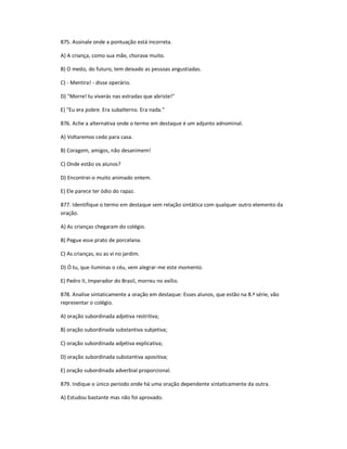 875. Assinale onde a pontuação está incorreta.
A) A criança, como sua mãe, chorava muito.
B) O medo, do futuro, tem deixado as pessoas angustiadas.
C) - Mentira! - disse operário.
D) "Morre! tu viverás nas estradas que abriste!"
E) "Eu era pobre. Era subalterno. Era nada."
876. Ache a alternativa onde o termo em destaque é um adjunto adnominal.
A) Voltaremos cedo para casa.
B) Coragem, amigos, não desanimem!
C) Onde estão os alunos?
D) Encontrei-o muito animado ontem.
E) Ele parece ter ódio do rapaz.
877. Identifique o termo em destaque sem relação sintática com qualquer outro elemento da
oração.
A) As crianças chegaram do colégio.
B) Pegue esse prato de porcelana.
C) As crianças, eu as vi no jardim.
D) Ó tu, que iluminas o céu, vem alegrar-me este momento.
E) Pedro II, Imperador do Brasil, morreu no exílio.
878. Analise sintaticamente a oração em destaque: Esses alunos, que estão na 8.ª série, vão
representar o colégio.
A) oração subordinada adjetiva restritiva;
B) oração subordinada substantiva subjetiva;
C) oração subordinada adjetiva explicativa;
D) oração subordinada substantiva apositiva;
E) oração subordinada adverbial proporcional.
879. Indique o único período onde há uma oração dependente sintaticamente da outra.
A) Estudou bastante mas não foi aprovado.
 