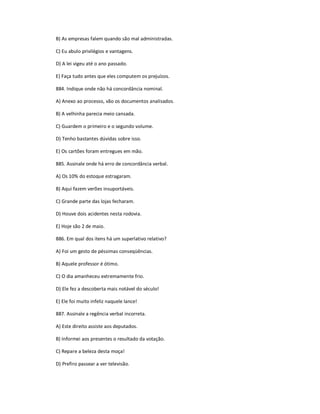 B) As empresas falem quando são mal administradas.
C) Eu abulo privilégios e vantagens.
D) A lei vigeu até o ano passado.
E) Faça tudo antes que eles computem os prejuízos.
884. Indique onde não há concordância nominal.
A) Anexo ao processo, vão os documentos analisados.
B) A velhinha parecia meio cansada.
C) Guardem o primeiro e o segundo volume.
D) Tenho bastantes dúvidas sobre isso.
E) Os cartões foram entregues em mão.
885. Assinale onde há erro de concordância verbal.
A) Os 10% do estoque estragaram.
B) Aqui fazem verões insuportáveis.
C) Grande parte das lojas fecharam.
D) Houve dois acidentes nesta rodovia.
E) Hoje são 2 de maio.
886. Em qual dos itens há um superlativo relativo?
A) Foi um gesto de péssimas conseqüências.
B) Aquele professor é ótimo.
C) O dia amanheceu extremamente frio.
D) Ele fez a descoberta mais notável do século!
E) Ele foi muito infeliz naquele lance!
887. Assinale a regência verbal incorreta.
A) Este direito assiste aos deputados.
B) Informei aos presentes o resultado da votação.
C) Repare a beleza desta moça!
D) Prefiro passear a ver televisão.
 