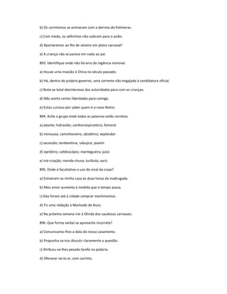 b) Os corintianos se animaram com a derrota do Palmeiras.
c) Com medo, os velhinhos não subiram para o avião.
d) Aportaremos ao Rio de Janeiro em pleno carnaval!
e) A criança não se parece em nada ao pai.
893. Identifique onde não há erro de regência nominal.
a) Houve uma invasão à China no século passado.
b) Há, dentro do próprio governo, uma corrente não engajada à candidatura oficial.
c) Nota-se total desinteresse das autoridades para com as crianças.
d) Não aceito certas liberdades para comigo.
e) Estou curioso por saber quem é o novo Reitor.
894. Ache o grupo onde todas as palavras estão corretas.
a) pexote; hidravião; cardiorrespiratório; femoral
b) minissaia; caminhoneiro; abstêmio; explendor
c) secessão; terebentina; sabujice; pixaim
d) opróbrio; calidoscópio; mantegueira; juízo
e) má-criação; manda-chuva; turíbulo; variz
895. Onde é facultativo o uso do sinal da crase?
a) Estiveram na minha casa às duas horas da madrugada.
b) Meu amor aumenta à medida que o tempo passa.
c) Eles foram até à cidade comprar mantimentos.
d) Fiz uma redação à Machado de Assis.
e) Na próxima semana irei à Olinda dos saudosos carnavais.
896. Que forma verbal se apresenta incorreta?
a) Comunicamo-lhes a data do nosso casamento.
b) Propunha-se-nos discutir claramente a questão.
c) Atribuiu-se-lhes pesada tarefa na padaria.
d) Oferecer-vo-lo-ei, com carinho.
 