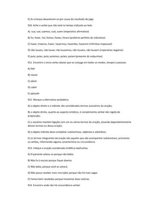 E) As crianças desavieram-se por causa do resultado do jogo.
910. Ache o verbo que não está no tempo indicado ao lado.
A) sua; sue; suemos; suai; suem (imperativo afirmativo)
B) fui; foste ; foi; fomos; fostes; foram (pretérito perfeito do indicativo)
C) haver; haveres; haver; havermos; haverdes; haverem (infinitivo impessoal)
D) não louves; não louve; não louvemos; não louveis; não louvem (imperativo negativo)
E) pula; pulas; pula; pulamos; pulais; pulam (presente do subjuntivo)
911. Encontre o único verbo abaixo que se conjuga em todos os modos, tempos e pessoas.
A) falir
B) reaver
C) abolir
D) caber
E) aplaudir
912. Marque a alternativa verdadeira.
A) o objeto direto e o indireto são considerados termos acessórios da oração;
B) o objeto direto, quanto ao aspecto sintático, é complemento verbal não regido de
preposição;
C) o vocativo mantém ligação com um ou vários termos da oração, atuando dependentemente
desses termos ou dessa oração;
D) o objeto indireto deve completar substantivos, adjetivos e advérbios;
E) os termos integrantes da oração são aqueles que vão acompanhar substantivos, pronomes
ou verbos, informando alguma característica ou circunstância.
913. Indique a oração coordenada sindética explicativa.
A) O paciente salvou-se porque não bebia.
B) Não fui à escola porque fiquei doente.
C) Não beba, porque você se salvará.
D) Não posso receber mais inscrições porque não há mais vagas.
E) Fomos bem recebidos porque trazíamos boas notícias.
914. Encontre onde não há concordância verbal.
 