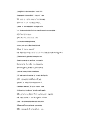 A) Regressou Fernando e sua filha Clara.
B) Regressaram Fernando e sua filha Clara.
C) O navio ou o avião poderão levar a carga.
D) Ernesto ou Luís casarão com Vera.
E) Nem eu nem ele vamos ao espetáculo.
915. Ache onde o verbo foi erradamente escrito no singular.
A) Irá fazer cinco anos.
B) Faz dez anos todos esses fatos.
C) Tudo é flores no presente.
D) Dançar e cantar é a sua atividade.
E) Qual de vós me acusará?
916. Procure e marque onde houver um vocábulo erradamente grafado.
A) extrajudicial; pexote; xifópagos; liso
B) penico; excreção; enviesar; concessão
C) disenteria; discreção; mendigo; ao léu
D) lacrimogêneo; herbáceo; antisséptico
E) assuar; cisão; supercampeonato
917. Marque onde o sinal da crase é facultativo.
A) Ele escrevia contos à Rubem Braga.
B) Carlos foi até à exposição de animais.
C) Ficamos à espera de ajuda a noite toda.
D) Eles chegaram à uma hora da madrugada.
E) Ele certamente não se referiu àquilo que era segredo.
918. Indique onde há erro de regência nominal.
A) Ele é muito apegado em bens materiais.
B) Estamos fartos de tantas promessas.
C) Ela era suspeita de ter assaltado a loja.
 