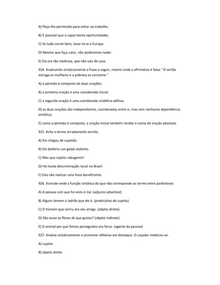 A) Peço-lhe permissão para voltar ao trabalho.
B) É possível que o rapaz tenha oportunidades.
C) Se tudo correr bem, levar-te-ei à Europa.
D) Mesmo que faça calor, não poderemos nadar.
E) Ela era tão medrosa, que não saía de casa.
924. Analisando sintaticamente a frase a seguir, mostre onde a afirmativa é falsa: "O sertão
estraga as mulheres e a pobreza as consome."
A) o período é composto de duas orações;
B) a primeira oração é uma coordenada inicial;
C) a segunda oração é uma coordenada sindética aditiva;
D) as duas orações são independentes, coordenadas entre si, mas sem nenhuma dependência
sintática;
E) como o período é composto, a oração inicial também recebe o nome de oração absoluta.
925. Ache o termo erradamente escrito.
A) Ele chegou de supetão.
B) Ele desferiu um golpe violento.
C) Mas que sujeito rabugento!
D) Há muita descriminação racial no Brasil.
E) Eles vão realizar uma festa beneficente.
926. Assinale onde a função sintática do que não corresponde ao termo entre parênteses:
A) A pessoa com que foi visto é má. (adjunto adverbial)
B) Alguns temem o ladrão que ele é. (predicativo do sujeito)
C) O homem que sorriu era seu amigo. (objeto direto)
D) São essas as flores de que gostas? (objeto indireto)
E) O animal por que fomos perseguidos era feroz. (agente da passiva)
927. Analise sintaticamente o pronome reflexivo em destaque: O caçador medicou-se.
A) sujeito
B) objeto direto
 