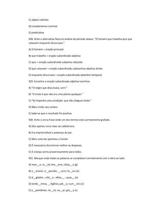 C) objeto indireto
D) complemento nominal
E) predicativo
928. Ache a alternativa falsa na análise do período abaixo: "O homem que trabalha quis que
calassem enquanto discursava."
A) O homem = oração principal
B) que trabalha = oração subordinada adjetiva
C) quis = oração subordinada subjetiva reduzida
D) que calassem = oração subordinada substantiva objetiva direta
E) enquanto discursava = oração subordinada adverbial temporal
929. Encontre a oração subordinada adjetiva restritiva.
A) "O negro que discursava, sorri."
B) "O triste é que não era uma planta qualquer."
C) "Só imponho uma condição: que não chegues tarde."
D) Meu irmão saiu ontem.
E) Sabe-se que o resultado foi positivo.
930. Ache a única frase onde um dos termos está corretamente grafado.
A) Deu apenas cinco reais ao cabelereiro.
B) Era imprecindível a presença do pai.
C) Mais uma vez queimou o fuzível.
D) É necessário discriminar melhor as despesas.
E) A criança sorria prazeirosamente para todos.
931. Marque onde todas as palavras se completam corretamente com a letra ao lado.
A) mon__e; ar__ila; bre__eiro; cônju__e (g)
B) e__traviar; e__pansão; __ucro; fu__ico (x)
C) d__gladiar ; côd__a ; efetu__ ; quas__ (e)
D) tereb__ntina; __figênia; pát__o; cum__eira (i)
E) e__pontâneo; mi__to; va__ar; gro__a (s)
 