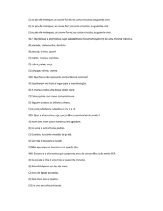 C) os pés-de-moleque; as couve-flores; os curto-circuitos; os guarda-civis
D) os pés-de-moleque; as couve-flor; os curto-circuitos; os guardas-civil
E) os pés-de-moleques; as couve-flores; os curtos-circuito; os guarda-civis
937. Identifique a alternativa cujos substantivos flexionam o gênero de uma mesma maneira.
A) pianista; testemunha; dentista
B) pessoa; artista; jacaré
C) mártir; criança; cientista
D) cobra; peixe; onça
E) cônjuge; vítima; cliente
938. Que frase não apresenta concordância nominal?
A) Escolheram má hora e lugar para a manifestação.
B) A criança vestia uma blusa verde-clara.
C) Estou quites com meus compromissos.
D) Seguem anexos os bilhetes aéreos.
E) A justiça declarou culpados o réu e a ré.
939. Qual a alternativa cuja concordância nominal está correta?
A) Nem uma nem outra maneiras me agradam.
B) Há uma e outra frutas podres.
C) Guardou bastante moedas de prata.
D) Cerveja é boa para a saúde.
E) Não apareceu no terceiro e no quarto dia.
940. Encontre a alternativa que apresenta erro de concordância do verbo SER.
A) Da cidade à ilha é uma hora e quarenta minutos.
B) Amanhã devem ser dez de maio.
C) Isso são águas passadas.
D) Dois mais dois é quatro.
E) Era uma vez oito princesas.
 