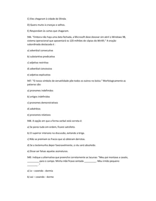 C) Eles chegaram à cidade de Olinda.
D) Quero muito à crianças e velhos.
E) Respondam às cartas que chagaram.
946. "Embora não haja uma data fechada, a Microsoft deve desovar em abril o Windows 98,
sistema operacional que aposentará os 120 milhões de cópias do Win95." A oração
subordinada destacada é :
a) adverbial consecutiva
b) substantiva predicativa
c) adjetiva restritiva
d) adverbial concessiva
e) adjetiva explicativa
947. "O nosso símbolo de versatilidade põe todos os outros no bolso." Morfologicamente as
palavras são:
a) pronomes indefinidos
b) artigos indefinidos
c) pronomes demonstrativos
d) advérbios
e) pronomes relativos
948. A opção em que a forma verbal está correta é:
a) Se pores tudo em ordem, ficarei satisfeito.
b) O superior interveio na discussão, evitando a briga.
c) Não se premiam os fracos que só obteram derrotas.
d) Se a testemunha depor favoravelmente, o réu será absolvido.
e) Disse ser falsas aquelas assinaturas.
949. Indique a alternativa que preenche corretamente as lacunas: "Meu pai montava a cavalo,
_________ para o campo. Minha mãe ficava sentada _________. Meu irmão pequeno
________ ."
a) ia ʹ cozendo - dormia
b) vai ʹ cosendo - dorme
 