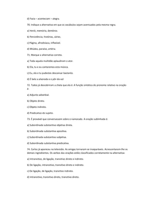 d) Fazia ʹ aconteciam ʹ alegra.
70. Indique a alternativa em que os vocábulos sejam acentuados pela mesma regra.
a) Herói, memória, demônio.
b) Persistência, histórias, cáries.
c) Página, afrodisíaca, inflexível.
d) Miúdos, paraíso, artéria.
71. Marque a alternativa correta.
a) Toda aquela multidão aplaudiram o ator.
b) Ela, tu e eu cantaremos esta música.
c) Eu, ela e tu pudestes descansar bastante.
d) É belo a alvorada e o pôr-do-sol
72. Todos já descobriram a chata que ela é. A função sintática do pronome relativo na oração
é:
a) Adjunto adverbial.
b) Objeto direto.
c) Objeto indireto.
d) Predicativo do sujeito.
73. É provável que conversassem sobre o namorado. A oração sublinhada é:
a) Subordinada substantiva objetiva direta.
b) Subordinada substantiva apositiva.
c) Subordinada substantiva subjetiva.
d) Subordinada substantiva predicativa.
74. Carlos já apareceu na televisão. As amigas tornaram-se inseparáveis. Acrescentaram-lhe os
demais ingredientes. Os verbos das orações estão classificados corretamente na alternativa:
a) Intransitivo, de ligação, transitivo direto e indireto.
b) De ligação, intransitivo, transitivo direto e indireto.
c) De ligação, de ligação, transitivo indireto.
d) Intransitivo, transitivo direto, transitivo direto.
 