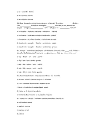 c) vai ʹ cosendo - dormia
d) ia ʹ cozendo - dorme
e) ia ʹ cosendo - dormia
950. Qual das opções preenche corretamente as lacunas? "É um bom ___________. Embora
com _____________ mas de um modo geral, _________ tudo bem, ácidos, bases e sais.
Congela a zero graus _______________ e ferve a 100, quando a ____________ normal."
a) dissolvente ʹ exceções ʹ dessolve ʹ centesimais - pressão
b) dissolvente ʹ exceções ʹ dissolve ʹ centésimais - preção
c) dissolvente ʹ exceções ʹ dissolve ʹ centesimais - pressão
d) dessolvente ʹ exceções ʹ dissolve ʹ centésimais - preção
e) dessolvente ʹ exceções ʹ dessolve ʹ centesimais - pressão
951. Indique a alternativa que completa corretamente as lacunas: "Mas _____ que, por bela e
por galharda, Posto que os Anjos nunca ____ pesares, ____ Anjo, que me ___ e me ___ ."
a) veja ʹ daram ʹ sois ʹ tenta - guarde
b) vejo ʹ dão ʹ sois ʹ tenta - guarda
c) vejo ʹ dão ʹ somos ʹ tenta - guarda
d) veja ʹ dão ʹ somos ʹ tente - guarde
e) vejo ʹ dêem ʹ sois ʹ tente - guarde
952. Assinale a alternativa em que a concordância está incorreta.
a) Quantos anos faz que os ecologistas se reúnem?
b) Cinco meses vai fazer que não chove no sertão.
c) Cento e cinqüenta mil reais ainda são pouco.
d) Precisa-se de alternativas viáveis.
e) Em nossos dias necessita-se de projetos arrojados.
953. Tomou-lhe a mão e a fronte frio. Ocorreu nesta frase um erro de:
a) concordância verbal
b) regência nominal
c) regência verbal
d) próclise
 