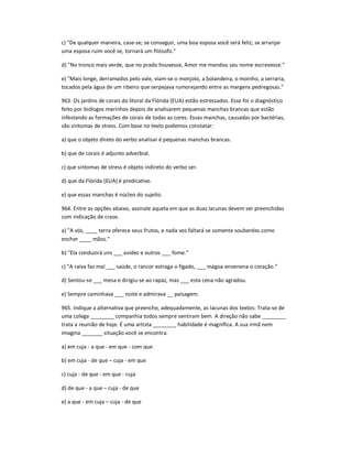 c) "De qualquer maneira, case-se; se conseguir, uma boa esposa você será feliz; se arranjar
uma esposa ruim você se, tornará um filósofo."
d) "No tronco mais verde, que no prado houvesse, Amor me mandou seu nome escrevesse."
e) "Mais longe, derramados pelo vale, viam-se o monjolo, a bolandeira, o moinho, a serraria,
tocados pela água de um ribeiro que serpejava rumorejando entre as margens pedregosas."
963. Os jardins de corais do litoral da Flórida (EUA) estão estressados. Esse foi o diagnóstico
feito por biólogos marinhos depois de analisarem pequenas manchas brancas que estão
infestando as formações de corais de todas as cores. Essas manchas, causadas por bactérias,
são sintomas de stress. Com base no texto podemos constatar:
a) que o objeto direto do verbo analisar é pequenas manchas brancas.
b) que de corais é adjunto adverbial.
c) que sintomas de stress é objeto indireto do verbo ser.
d) que da Flórida (EUA) é predicativo.
e) que essas manchas é núcleo do sujeito.
964. Entre as opções abaixo, assinale aquela em que as duas lacunas devem ser preenchidas
com indicação de crase.
a) "A vós, ____ terra oferece seus frutos, e nada vos faltará se somente souberdes como
encher ____ mãos."
b) "Ela conduzirá uns ___ avidez e outros ___ fome."
c) "A raiva faz mal ___ saúde, o rancor estraga o fígado, ___ mágoa envenena o coração."
d) Sentou-se ___ mesa e dirigiu-se ao rapaz, mas ___ esta cena não agradou.
e) Sempre caminhava ___ noite e admirava __ paisagem.
965. Indique a alternativa que preenche, adequadamente, as lacunas dos textos: Trata-se de
uma colega ________ companhia todos sempre sentiram bem. A direção não sabe ________
trata a reunião de hoje. É uma artista ________ habilidade é magnífica. A sua irmã nem
imagina _______ situação você se encontra.
a) em cuja - a que - em que - com que
b) em cuja - de que ʹ cuja - em que
c) cuja - de que - em que - cuja
d) de que - a que ʹ cuja - de que
e) a que - em cuja ʹ cuja - de que
 