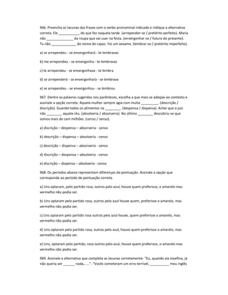 966. Preencha as lacunas das frases com o verbo pronominal indicado e indique a alternativa
correta: Ele ___________ do que fez naquela tarde. (arrepender-se / pretérito perfeito). Maria
não ______________ da roupa que vai usar na festa. (envergonhar-se / futuro do presente).
Tu não _____________ do nome do rapaz. Foi um vexame. (lembrar-se / pretérito imperfeito).
a) se arrependeu - se envergonhará - te lembravas
b) me arrependeu - se envergonha - te lembravas
c) te arrependeu - se envergonhava - te lembra
d) se arrependerá - se envergonhará - se lembrava
e) se arrependeu - se envergonhou - se lembrou
967. Dentre as palavras sugeridas nos parênteses, escolha a que mais se adeqüe ao contexto e
assinale a opção correta: Aquela mulher sempre agia com muita _________. (descrição /
discrição). Guardei todos os alimentos na ________. (despensa / dispensa). Achei que o juiz
não ________ aquele réu. (absolveria / absorveria). No último ________ descobriu-se que
somos mais de cem milhões. (censo / senso).
a) discrição ʹ despensa ʹ absorveria - senso
b) descrição ʹ dispensa ʹ absolveria - censo
c) descrição ʹ dispensa ʹ absorveria - senso
d) discrição ʹ despensa ʹ absolveria - censo
e) discrição ʹ dispensa ʹ absolveria - censo
968. Os períodos abaixo representam diferenças de pontuação. Assinale a opção que
corresponde ao período de pontuação correta.
a) Uns optaram, pelo partido rosa, outros pelo azul, houve quem preferisse, o amarelo mas
vermelho não podia ser.
b) Uns optaram pelo partido rosa, outros pelo azul houve quem, preferisse o amarelo, mas
vermelho não podia ser.
c) Uns optaram pelo partido rosa outros pelo azul houve, quem preferisse o amarelo, mas
vermelho não podia ser.
d) Uns optaram pelo partido rosa, outros pelo azul, houve quem preferisse o amarelo, mas
vermelho não podia ser.
e) Uns, optaram pelo partido, rosa outros pelo azul, houve quem preferisse, o amarelo mas
vermelho não podia ser.
969. Assinale a alternativa que completa as lacunas corretamente: "Eu, quando via Josefina, já
não queria ver ______ nada,.....". "Vocês cometeram um erro terrível, __________ meu inglês
 