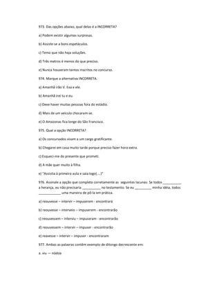 973. Das opções abaixo, qual delas é a INCORRETA?
a) Podem existir algumas surpresas.
b) Assiste-se a bons espetáculos.
c) Temo que não haja soluções.
d) Três metros é menos do que preciso.
e) Nunca houveram tantos inscritos no concurso.
974. Marque a alternativa INCORRETA.
a) Amanhã irão V. Exa e ele.
b) Amanhã irei tu e eu.
c) Deve haver muitas pessoas fora do estádio.
d) Mais de um veículo chocaram-se.
e) O Amazonas fica longe do São Francisco.
975. Qual a opção INCORRETA?
a) Os concursados visam a um cargo gratificante.
b) Chegarei em casa muito tarde porque preciso fazer hora-extra.
c) Esqueci-me do presente que prometi.
d) A mãe quer muito à filha.
e) "Assistia à primeira aula e saía logo(....)"
976. Assinale a opção que completa corretamente as seguintes lacunas: Se todos __________
a herança, eu não precisaria __________ no testamento. Se eu _________ minha idéia, todos
____________ uma maneira de pô-la em prática.
a) reouvesse ʹ intervir ʹ impuserem - encontrará
b) reouvesse ʹ interveio ʹ impuserem - encontrarão
c) reouvessem ʹ interviu ʹ impuseram - encontrarão
d) reouvessem ʹ intervir ʹ impuser - encontrarão
e) reavesse ʹ intervir ʹ impuser - encontraram
977. Ambas as palavras contêm exemplo de ditongo decrescente em:
a. viu Ͷ nódoa
 