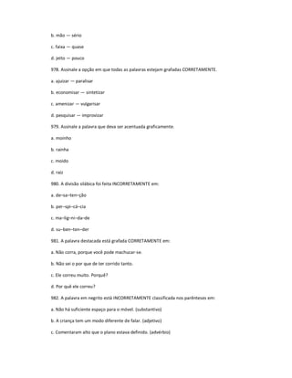 b. mão Ͷ sério
c. faixa Ͷ quase
d. jeito Ͷ pouco
978. Assinale a opção em que todas as palavras estejam grafadas CORRETAMENTE.
a. ajuizar Ͷ paralisar
b. economisar Ͷ sintetizar
c. amenizar Ͷ vulgarisar
d. pesquisar Ͷ improvizar
979. Assinale a palavra que deva ser acentuada graficamente.
a. moinho
b. rainha
c. moido
d. raiz
980. A divisão silábica foi feita INCORRETAMENTE em:
a. deʹsaʹtenʹção
b. perʹspiʹcáʹcia
c. maʹligʹniʹdaʹde
d. suʹbenʹtenʹder
981. A palavra destacada está grafada CORRETAMENTE em:
a. Não corra, porque você pode machucar-se.
b. Não sei o por que de ter corrido tanto.
c. Ele correu muito. Porquê?
d. Por quê ele correu?
982. A palavra em negrito está INCORRETAMENTE classificada nos parênteses em:
a. Não há suficiente espaço para o móvel. (substantivo)
b. A criança tem um modo diferente de falar. (adjetivo)
c. Comentaram alto que o plano estava definido. (advérbio)
 