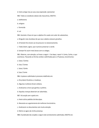 d. Certo amigo meu já usou essa expressão. (pronome)
983. Todos os vocábulos abaixo são masculinos, EXCETO:
a. telefonema
b. estigma
c. formicida
d. cal
984. Assinale a frase em que o adjetivo foi usado com valor de substantivo.
a. Ninguém mais duvidava de que seus cabelos estavam grisalhos.
b. O homem foi sincero ao me procurar no estacionamento.
c. Todos dizem, agora, que é preciso preservar o verde.
d. Sempre foi assim meio bravo com os colegas.
985. Observe, com atenção, as frases a seguir: I. Sai daqui, rapaz! II. Conta, Carlos, o que
aconteceu. Passando as formas verbais sublinhadas para a 3ª pessoa, encontramos:
a. Saias / Contas
b. Saia / Contes
c. Saias / Conte
d. Saia / Conte
986. A palavra sublinhada é pronome indefinido em:
a. Ela própria fiscalizou a mudança.
b. Algumas mulheres foram embora.
c. Analisamos o livro que ganhou o prêmio.
d. Aquelas crianças deveriam ser advertidas.
987. Há oração sem sujeito em:
a. Havia vários pedidos de desculpas.
b. Necessita-se urgentemente de melhores funcionários.
c. Analisaram os documentos com muita atenção.
d. Retire-se agora da minha presença.
988. O predicado das orações a seguir está corretamente sublinhado, EXCETO em:
 