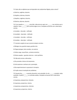 75. Quais são os adjetivos que correspondem aos substantivos fígado, prata e aluno?
a) Gástrico, argênteo, docente.
b) Hepático, ebúrneo, discente.
c) Hepático, argênteo, discente.
d) Gástrico, ebúrneo, docente.
76. O juiz expediu o ________ de prisão. João procurou agir com ______, mas solicitou que o
relatório fosse _______, pois continha alguns erros. Complete as lacunas com a alternativa
correta.
a) mandato ʹ discrição ʹ retificado
b) mandado ʹ descrição ʹ ratificado
c) mandado ʹ discrição ʹ retificado
d) mandato ʹ descrição ʹ ratificado
77. Assinale a opção em que os plurais estejam corretos.
a) Mangas-rosa, guarda-roupas, guardas-civis.
b) Pingue-pongues, bens-amados, cos-autores.
c) Cobras-cega, couve-flores, primeiro-ministros.
d) Peixes-espadas ʹ guardas-noturnos ʹ amor-perfeitos.
78. Não está correta a alternativa:
a) Ele procedeu à leitura do testamento.
b) Carla aspirava e sonhava com a promoção.
c) Elas experimentaram e aprovaram o tempero.
d) A ação visava à resolução dos problemas.
79. Quando Ana ______ a pensão alimentícia, seria atendida. Se nós ______ a votação, todos
aceitarão. A polícia ______ e a confusão acabou. Complete as lacunas com a alternativa
correta.
a) requisesse, propusermos, interveio.
b) requisesse, propormos, interviu.
c) requeresse, propusermos, interveio.
d) requeresse, propormos, interviu.
 