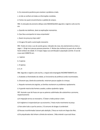 b. Era necessário paciência para resolver o problema criado.
c. Já não se confiam em todas as informações recebidas.
d. Fomos nos quem encaminhamos o pedido de compra.
994. A colocação do pronome oblíquo está INDADEQUADA segundo o registro culto escrito
em:
a. Quando nos telefonar, darei as explicações necessárias.
b. Que Deus acompanhe-te nessa empreitada!
c. Quem me procurou hoje cedo?
d. Só agora lhe pedi a autorização necessária
995. Tendo em vista o uso do acento grave, indicador de crase, leia atentamente os itens a
seguir: I. Dirigi-me à poucas pessoas presentes. II. Muitas das mulheres às quais ele se referiu
foram embora da cidade. III. O rapaz negou sua contribuição à população carente. O uso da
crase está CORRETO em:
a. I apenas
b. II apenas
c. III apenas
d. II, III
996. Segundo o registro culto escrito, a vírgula está empregada INCORRETAMENTE em:
a. Acabadas as festividades da cidade, os funcionários da prefeitura serão recontratados.
b. Disseram que, diante do acontecido, restariam poucas opções às crianças.
c. Naquele momento de angústia, as famílias resolveram os problemas rapidamente.
d. A grande maioria dos homens casados, acabou ajudando a igreja.
997. Assinale o par de frases em que as palavras sublinhadas são substantivo e pronome,
respectivamente:
a) A imigração tornou-se necessária. / É dever cristão praticar o bem.
b) A Inglaterra é responsável por sua economia. / Havia muito movimento na praça.
c) Fale sobre tudo o que for preciso. / O consumo de drogas é condenável.
d) Pessoas inconformadas lutaram pela abolição. / Pesca-se muito em Angra dos Reis.
e) Os prejudicados não tinham o direito de reclamar. / Não entendi o que você disse.
 
