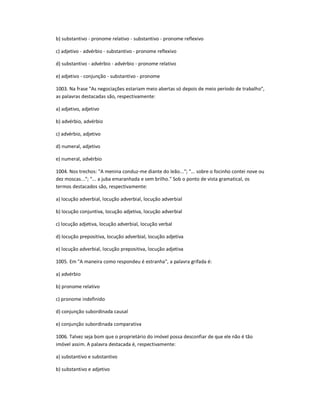 b) substantivo - pronome relativo - substantivo - pronome reflexivo
c) adjetivo - advérbio - substantivo - pronome reflexivo
d) substantivo - advérbio - advérbio - pronome relativo
e) adjetivo - conjunção - substantivo - pronome
1003. Na frase "As negociações estariam meio abertas só depois de meio período de trabalho",
as palavras destacadas são, respectivamente:
a) adjetivo, adjetivo
b) advérbio, advérbio
c) advérbio, adjetivo
d) numeral, adjetivo
e) numeral, advérbio
1004. Nos trechos: "A menina conduz-me diante do leão..."; "... sobre o focinho contei nove ou
dez moscas..."; "... a juba emaranhada e sem brilho." Sob o ponto de vista gramatical, os
termos destacados são, respectivamente:
a) locução adverbial, locução adverbial, locução adverbial
b) locução conjuntiva, locução adjetiva, locução adverbial
c) locução adjetiva, locução adverbial, locução verbal
d) locução prepositiva, locução adverbial, locução adjetiva
e) locução adverbial, locução prepositiva, locução adjetiva
1005. Em "A maneira como respondeu é estranha", a palavra grifada é:
a) advérbio
b) pronome relativo
c) pronome indefinido
d) conjunção subordinada causal
e) conjunção subordinada comparativa
1006. Talvez seja bom que o proprietário do imóvel possa desconfiar de que ele não é tão
imóvel assim. A palavra destacada é, respectivamente:
a) substantivo e substantivo
b) substantivo e adjetivo
 