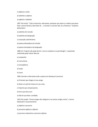 c) adjetivo e verbo
d) advérbio e adjetivo
e) adjetivo e advérbio
1007. No trecho: "Todo romancista, todo poeta, quaisquer que sejam os rodeios que possa
fazer a teoria literária, deve falar de ... o mundo e o escritor fala, eis a literatura." A palavra
destacada é:
a) advérbio de inclusão
b) advérbio de designação
c) conjunção subordinativa
d) palavra denotadora de inclusão
e) palavra denotadora de designação
1008. Em "A gente não pode dormir / com os oradores e os pernilongos", a expressão
sublinhada pode indicar idéia de:
a) companhia
b) instrumento
c) conseqüência
d) modo
e) causa
1009. Assinale a alternativa onde a palavra em destaque é pronome:
a) O homem que chegou é meu amigo.
b) Notei um quê de tristeza em seu rosto.
c) Importa que compareçamos.
d) Ele é que disse isso!
e) Vão ter que dizer a verdade.
1010. Na oração: "Certos amigos não chegaram a ser jamais amigos certos", o termo
destacado é sucessivamente:
a) adjetivo e pronome
b) pronome adjetivo e adjetivo
c) pronome substantivo e pronome adjetivo
 