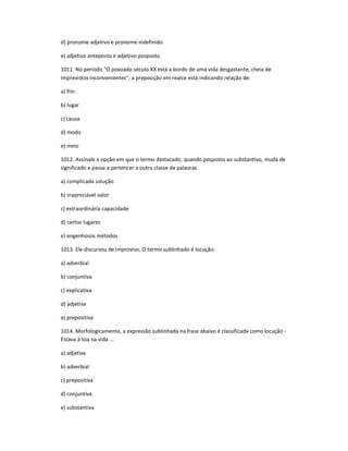 d) pronome adjetivo e pronome indefinido
e) adjetivo anteposto e adjetivo posposto
1011. No período "O povoado século XX está a bordo de uma vida desgastante, cheia de
imprevistos inconvenientes", a preposição em realce está indicando relação de:
a) fim
b) lugar
c) causa
d) modo
e) meio
1012. Assinale a opção em que o termo destacado, quando posposto ao substantivo, muda de
significado e passa a pertencer a outra classe de palavras.
a) complicada solução
b) inapreciável valor
c) extraordinária capacidade
d) certos lugares
e) engenhosos métodos
1013. Ele discursou de improviso. O termo sublinhado é locução:
a) adverbial
b) conjuntiva
c) explicativa
d) adjetiva
e) prepositiva
1014. Morfologicamente, a expressão sublinhada na frase abaixo é classificada como locução -
Estava à toa na vida ...
a) adjetiva
b) adverbial
c) prepositiva
d) conjuntiva
e) substantiva
 