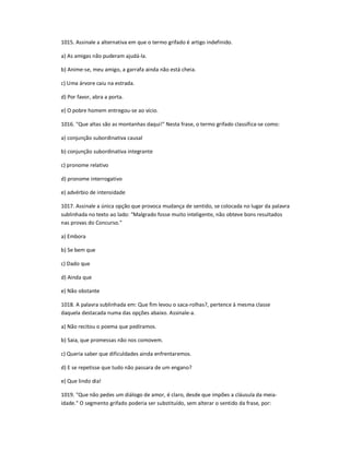 1015. Assinale a alternativa em que o termo grifado é artigo indefinido.
a) As amigas não puderam ajudá-la.
b) Anime-se, meu amigo, a garrafa ainda não está cheia.
c) Uma árvore caiu na estrada.
d) Por favor, abra a porta.
e) O pobre homem entregou-se ao vício.
1016. "Que altas são as montanhas daqui!" Nesta frase, o termo grifado classifica-se como:
a) conjunção subordinativa causal
b) conjunção subordinativa integrante
c) pronome relativo
d) pronome interrogativo
e) advérbio de intensidade
1017. Assinale a única opção que provoca mudança de sentido, se colocada no lugar da palavra
sublinhada no texto ao lado: "Malgrado fosse muito inteligente, não obteve bons resultados
nas provas do Concurso."
a) Embora
b) Se bem que
c) Dado que
d) Ainda que
e) Não obstante
1018. A palavra sublinhada em: Que fim levou o saca-rolhas?, pertence à mesma classe
daquela destacada numa das opções abaixo. Assinale-a.
a) Não recitou o poema que pedíramos.
b) Saia, que promessas não nos comovem.
c) Queria saber que dificuldades ainda enfrentaremos.
d) E se repetisse que tudo não passara de um engano?
e) Que lindo dia!
1019. "Que não pedes um diálogo de amor, é claro, desde que impões a cláusula da meia-
idade." O segmento grifado poderia ser substituído, sem alterar o sentido da frase, por:
 