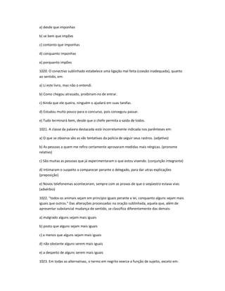 a) desde que imponhas
b) se bem que impões
c) contanto que imponhas
d) conquanto imponhas
e) porquanto impões
1020. O conectivo sublinhado estabelece uma ligação mal feita (coesão inadequada), quanto
ao sentido, em:
a) Li este livro, mas não o entendi.
b) Como chegou atrasado, proibiram-no de entrar.
c) Ainda que ele queira, ninguém o ajudará em suas tarefas.
d) Estudou muito pouco para o concurso, pois conseguiu passar.
e) Tudo terminará bem, desde que o chefe permita a saída de todos.
1021. A classe da palavra destacada está incorretamente indicada nos parênteses em:
a) O que se observa são as vãs tentativas da polícia de seguir seus rastros. (adjetivo)
b) As pessoas a quem me refiro certamente aprovaram medidas mais nérgicas. (pronome
relativo)
c) São muitas as pessoas que já experimentaram o que estou vivendo. (conjunção integrante)
d) Intimaram o suspeito a comparecer perante o delegado, para dar utras explicações
(preposição)
e) Novos telefonemas aconteceram, sempre com as provas de que o seqüestro estava vivo.
(advérbio)
1022. "todos os animais sejam em princípio iguais perante a lei, conquanto alguns sejam mais
iguais que outros." Das alterações processadas na oração sublinhada, aquela que, além de
apresentar substancial mudança de sentido, se classifica diferentemente das demais:
a) malgrado alguns sejam mais iguais
b) posto que alguns sejam mais iguais
c) a menos que alguns sejam mais iguais
d) não obstante alguns serem mais iguais
e) a despeito de alguns serem mais iguais
1023. Em todas as alternativas, o termo em negrito exerce a função de sujeito, exceto em:
 