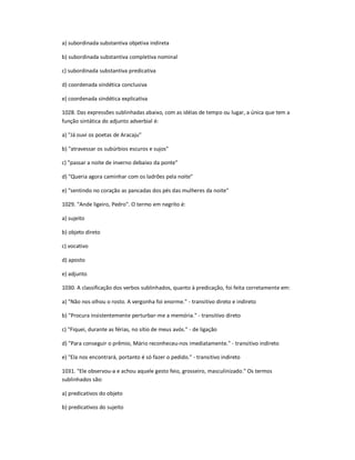 a) subordinada substantiva objetiva indireta
b) subordinada substantiva completiva nominal
c) subordinada substantiva predicativa
d) coordenada sindética conclusiva
e) coordenada sindética explicativa
1028. Das expressões sublinhadas abaixo, com as idéias de tempo ou lugar, a única que tem a
função sintática do adjunto adverbial é:
a) "Já ouvi os poetas de Aracaju"
b) "atravessar os subúrbios escuros e sujos"
c) "passar a noite de inverno debaixo da ponte"
d) "Queria agora caminhar com os ladrões pela noite"
e) "sentindo no coração as pancadas dos pés das mulheres da noite"
1029. "Ande ligeiro, Pedro". O termo em negrito é:
a) sujeito
b) objeto direto
c) vocativo
d) aposto
e) adjunto
1030. A classificação dos verbos sublinhados, quanto à predicação, foi feita corretamente em:
a) "Não nos olhou o rosto. A vergonha foi enorme." - transitivo direto e indireto
b) "Procura insistentemente perturbar-me a memória." - transitivo direto
c) "Fiquei, durante as férias, no sítio de meus avós." - de ligação
d) "Para conseguir o prêmio, Mário reconheceu-nos imediatamente." - transitivo indireto
e) "Ela nos encontrará, portanto é só fazer o pedido." - transitivo indireto
1031. "Ele observou-a e achou aquele gesto feio, grosseiro, masculinizado." Os termos
sublinhados são:
a) predicativos do objeto
b) predicativos do sujeito
 