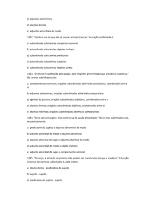 c) adjuntos adnominais
d) objetos diretos
e) adjuntos adverbiais de modo
1032. "Lembro-me de que ele só usava camisas brancas." A oração sublinhada é:
a) subordinada substantiva completiva nominal
b) subordinada substantiva objetiva indireta
c) subordinada substantiva predicativa
d) subordinada substantiva subjetiva
e) subordinada substantiva objetiva direta
1033. "O receio é substituído pelo pavor, pelo respeito, pela emoção que emudece e paralisa."
Os termos sublinhados são:
a) complementos nominais; orações subordinadas adverbiais concessivas, coordenadas entre
si
b) adjuntos adnominais; orações subordinadas adverbiais comparativas
c) agentes da passiva; orações subordinadas adjetivas, coordenadas entre si
d) objetos diretos; orações subordinadas adjetivas, coordenadas entre si
e) objetos indiretos; orações subordinadas adverbiais comparativas
1034. "O rio vai às margens. Vem com força de açude arrombado." Os termos sublinhados são,
respectivamente:
a) predicativo do sujeito e adjunto adnominal de modo
b) adjunto adverbial de modo e adjunto adnominal
c) adjunto adverbial de lugar e adjunto adverbial de modo
d) adjunto adverbial de modo e objeto indireto
e) adjunto adverbial de lugar e complemento nominal
1035. "O corpo, a alma do carpinteiro não podem ser mais brutos do que a madeira." A função
sintática dos termos sublinhados é, pela ordem:
a) objeto direto - predicativo do sujeito
b) sujeito - sujeito
c) predicativo do sujeito - sujeito
 