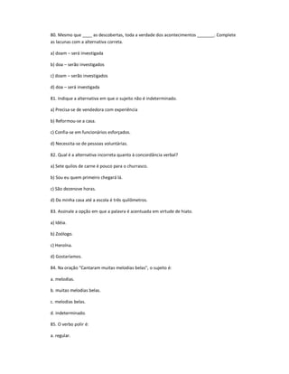 80. Mesmo que ____ as descobertas, toda a verdade dos acontecimentos _______. Complete
as lacunas com a alternativa correta.
a) doam ʹ será investigada
b) doa ʹ serão investigados
c) doam ʹ serão investigados
d) doa ʹ será investigada
81. Indique a alternativa em que o sujeito não é indeterminado.
a) Precisa-se de vendedora com experiência
b) Reformou-se a casa.
c) Confia-se em funcionários esforçados.
d) Necessita-se de pessoas voluntárias.
82. Qual é a alternativa incorreta quanto à concordância verbal?
a) Sete quilos de carne é pouco para o churrasco.
b) Sou eu quem primeiro chegará lá.
c) São dezenove horas.
d) Da minha casa até a escola é três quilômetros.
83. Assinale a opção em que a palavra é acentuada em virtude de hiato.
a) Idéia.
b) Zoólogo.
c) Heroína.
d) Gostaríamos.
84. Na oração "Cantaram muitas melodias belas", o sujeito é:
a. melodias.
b. muitas melodias belas.
c. melodias belas.
d. indeterminado.
85. O verbo polir é:
a. regular.
 