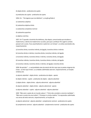 d) objeto direto - predicativo do sujeito
e) predicativo do sujeito - predicativo do sujeito
1036. Em - "Há enganos que nos deleitam", a oração grifada é:
a) substantiva subjetiva
b) substantiva objetiva direta
c) substantiva completiva nominal
d) substantiva apositiva
e) adjetiva restritiva
1037. Em "E quando o brotinho lhe telefonou, dias depois, comunicando que estudava o
modernismo, e dentro do modernismo sua obra, para que o professor lhe sugerira contato
pessoal com o autor, ficou assanhadíssimo e paternal a um tempo", os verbos assinalados são,
respectivamente:
a) transitivo direto, transitivo indireto, de ligação, transitivo direto e indireto
b) transitivo direto e indireto, transitivo direto, transitivo indireto, de ligação
c) transitivo indireto, transitivo direto e indireto, transitivo direto, de ligação
d) transitivo indireto, transitivo direto, transitivo direto e indireto, de ligação
e) transitivo indireto, transitivo direto e indireto, de ligação, transitivo direto
1038. No período "... a nacionalidade viveu da mescla de três raças que os poetas xingaram de
tristes : as três raças tristes", as unidades sublinhadas exercem, respectivamente, as funções
sintáticas de:
a) adjunto adverbial - objeto direto - predicativo do objeto - aposto
b) objeto indireto - sujeito - predicativo do objeto - adjunto adverbial
c) objeto direto - objeto direto - adjunto adnominal - adjunto adverbial
d) adjunto adverbial - objeto direto - adjunto adnominal - aposto
e) adjunto adverbial - sujeito - adjunto adverbial - adjunto adverbial
1039. "Não serei o poeta de um mundo caduco."; "Entre eles considero a enorme realidade.";
"Não serei o cantor de uma mulher"; "O tempo é a minha matéria." As expressões sublinhadas
nos versos do texto exercem, respectivamente, as funções de:
a) adjunto adnominal - adjunto adverbial - complemento nominal - predicativo do sujeito
b) complemento nominal - adjunto adverbial - complemento nominal - predicativo do sujeito
 