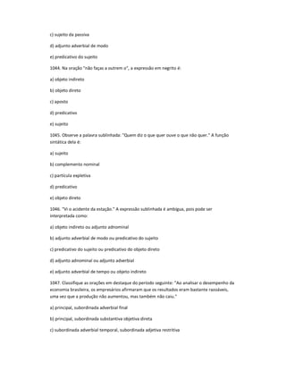 c) sujeito da passiva
d) adjunto adverbial de modo
e) predicativo do sujeito
1044. Na oração "não faças a outrem o", a expressão em negrito é:
a) objeto indireto
b) objeto direto
c) aposto
d) predicativo
e) sujeito
1045. Observe a palavra sublinhada: "Quem diz o que quer ouve o que não quer." A função
sintática dela é:
a) sujeito
b) complemento nominal
c) partícula expletiva
d) predicativo
e) objeto direto
1046. "Vi o acidente da estação." A expressão sublinhada é ambígua, pois pode ser
interpretada como:
a) objeto indireto ou adjunto adnominal
b) adjunto adverbial de modo ou predicativo do sujeito
c) predicativo do sujeito ou predicativo do objeto direto
d) adjunto adnominal ou adjunto adverbial
e) adjunto adverbial de tempo ou objeto indireto
1047. Classifique as orações em destaque do período seguinte: "Ao analisar o desempenho da
economia brasileira, os empresários afirmaram que os resultados eram bastante razoáveis,
uma vez que a produção não aumentou, mas também não caiu."
a) principal, subordinada adverbial final
b) principal, subordinada substantiva objetiva direta
c) subordinada adverbial temporal, subordinada adjetiva restritiva
 