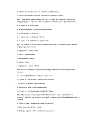 d) subordinada adverbial temporal, subordinada objetiva direta
e) subordinada adverbial temporal, subordinada substantiva subjetiva
1048. "Infelizmente, vocês enviaram uma carta ao diretor sem assinatura." Na frase há
ambigüidade, pois a expressão sublinhada pode ser entendida como adjunto adnominal:
a) do sujeito ou do objeto direto
b) do adjunto adverbial de modo ou do objeto direto
c) do objeto direto ou do aposto
d) do objeto direto ou do objeto indireto
e) do sujeito ou do predicativo do objeto direto
1049. Em "Usando do direito que lhe confere a Constituição", as palavras grifadas exercem a
função, respectivamente, de:
a) objeto direto e objeto direto
b) sujeito e objeto indireto
c) objeto indireto e sujeito
d) sujeito e sujeito
e) objeto direto e objeto indireto
1050. Assinale a alternativa em que a expressão grifada tem a função de complemento
nominal:
a) A curiosidade do homem incentivava-o à pesquisa.
b) A cidade de Londres merece ser conhecida por todos.
c) O respeito ao próximo é dever de todos.
d) O coitado do velho mendigava pela cidade.
e) O receio de errar dificulta o aprendizado das línguas.
1051. "Quando vejo certos colegas mostrando com orgulho aquela rodela imbecil no
pescoço..." O período que apresenta uma oração com a mesma classificação da sublinhada na
citação é:
a) "Mal o sol fugia, começavam as toadas das cantigas."
b) "Caso o encontre, dê-lhe o recado."
c) "Dado que a polícia venha, prenderemos o assassino."
 