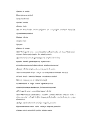 a) agente da passiva
b) complemento nominal
c) adjunto adverbial
d) objeto indireto
e) objeto direto
1061. Em "Não eram tais palavras compatíveis com a sua posição", o termo em destaque é:
a) complemento nominal
b) objeto indireto
c) objeto direto
d) sujeito
e) agente da passiva
1062. ͞Tinha grande amor à humanidade / As ruas foram lavadas pela chuva / Ele é rico em
virtudes͟. Os termos destacados são, respectivamente:
a) complemento nominal, agente da passiva, complemento nominal
b) objeto indireto, agente da passiva, objeto indireto
c) complemento nominal, objeto indireto, complemento nominal
d) objeto indireto, complemento nominal, agente da passiva
1063. Assinale o item em que a função não corresponde ao termo em destaque.
a) Comer demais é prejudicial à saúde. (complemento nominal)
b) Jamais me esquecerei de ti. (objeto indireto)
c) Ele foi cercado de amigos sinceros. (agente da passiva)
d) Não tens interesse pelos estudos. (complemento nominal)
e) Tinha grande amor à humanidade. (objeto indireto)
1064. ͞Não revelou o que descobrira a ninguém͟. Assinale a alternativa em que se analisa a
classe gramatical e a função sintática das palavras destacadas, respeitando a ordem em que
elas ocorrem.
a) artigo, adjunto adnominal, conjunção integrante, conectivo
b) pronome demonstrativo, sujeito, conjunção integrante, conectivo
c) artigo, adjunto adnominal, pronome relativo, sujeito
 