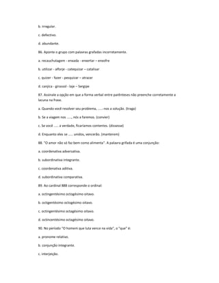 b. irregular.
c. defectivo.
d. abundante.
86. Aponte o grupo com palavras grafadas incorretamente.
a. recauchutagem - enxada - enxertar ʹ enxofre
b. utilizar - alforje - catequizar ʹ catalisar
c. quizer - fazer - pesquizar ʹ atrazar
d. canjica - girassol - laje ʹ Sergipe
87. Assinale a opção em que a forma verbal entre parênteses não preenche corretamente a
lacuna na frase.
a. Quando você resolver seu problema, .....-nos a solução. (traga)
b. Se a viagem nos ....., nós a faremos. (convier)
c. Se você ..... a verdade, ficaríamos contentes. (dissesse)
d. Enquanto eles se ..... unidos, vencerão. (manterem)
88. "O amor não só faz bem como alimenta". A palavra grifada é uma conjunção:
a. coordenativa adversativa.
b. subordinativa integrante.
c. coordenativa aditiva.
d. subordinativa comparativa.
89. Ao cardinal 888 corresponde o ordinal:
a. octingentésimo octogésimo oitavo.
b. octigentésimo octogésimo oitavo.
c. octingentésimo octagésimo oitavo.
d. octincentésimo octagésimo oitavo.
90. No período "O homem que luta vence na vida", o "que" é:
a. pronome relativo.
b. conjunção integrante.
c. interjeição.
 
